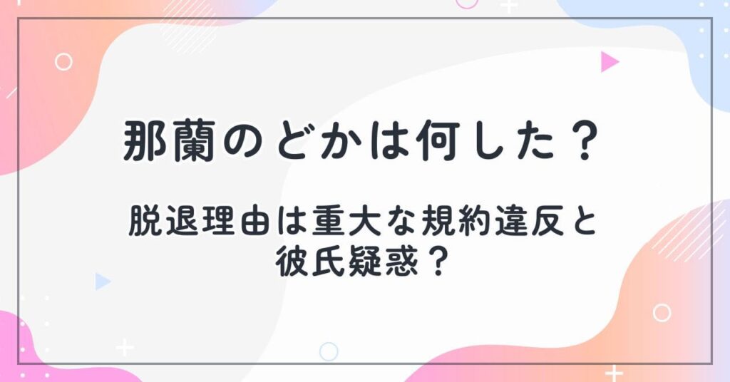 那蘭のどかは何した？脱退理由は重大な規約違反と彼氏疑惑？