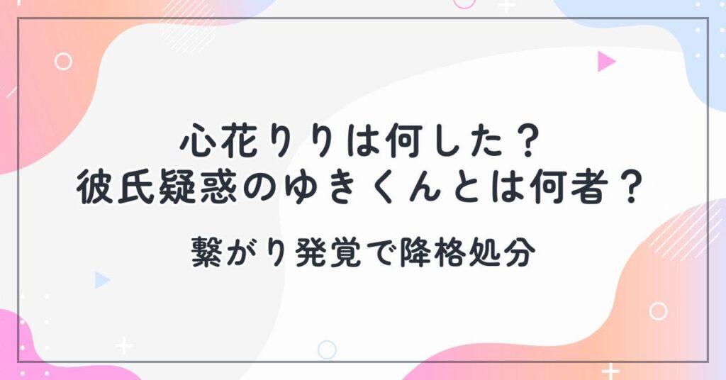 心花りりは何した？彼氏疑惑のゆきくんとは何者？繋がり発覚で降格処分
